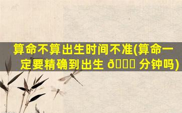 算命不算出生时间不准(算命一定要精确到出生 🐎 分钟吗)